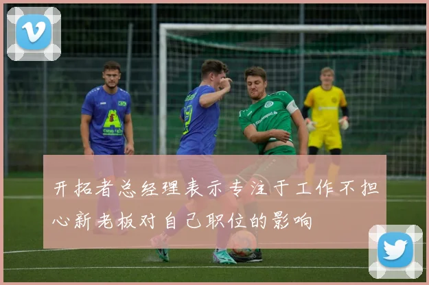 开拓者总经理表示专注于工作不担心新老板对自己职位的影响