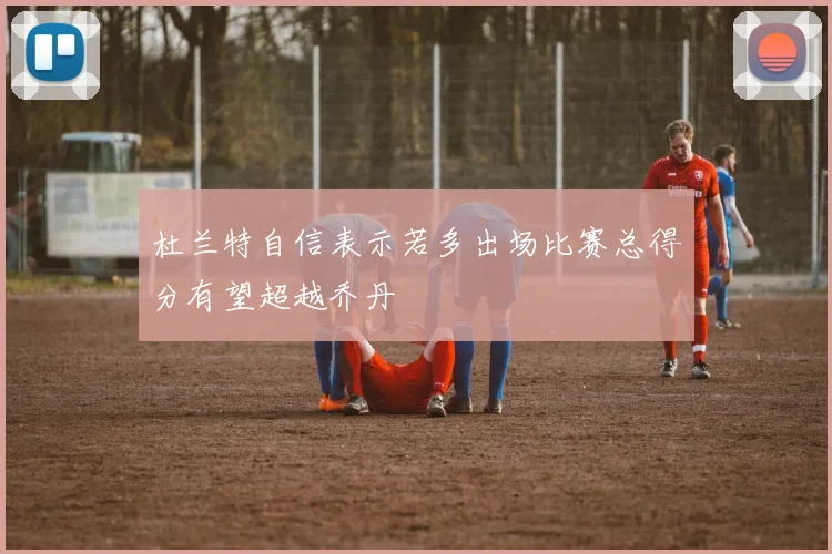 杜兰特自信表示若多出场比赛总得分有望超越乔丹