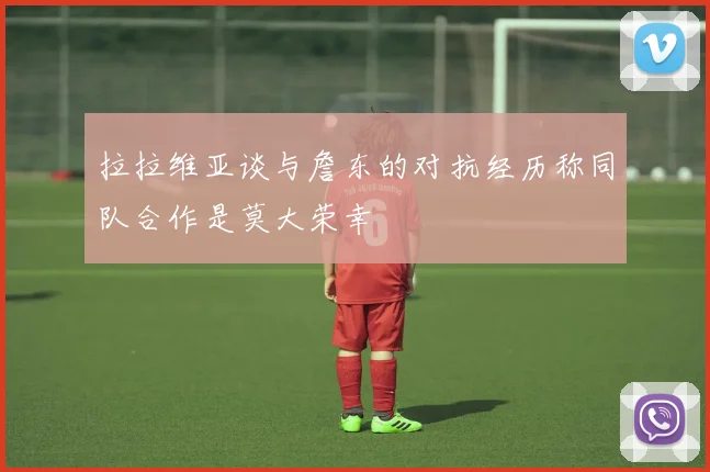 拉拉维亚谈与詹东的对抗经历称同队合作是莫大荣幸