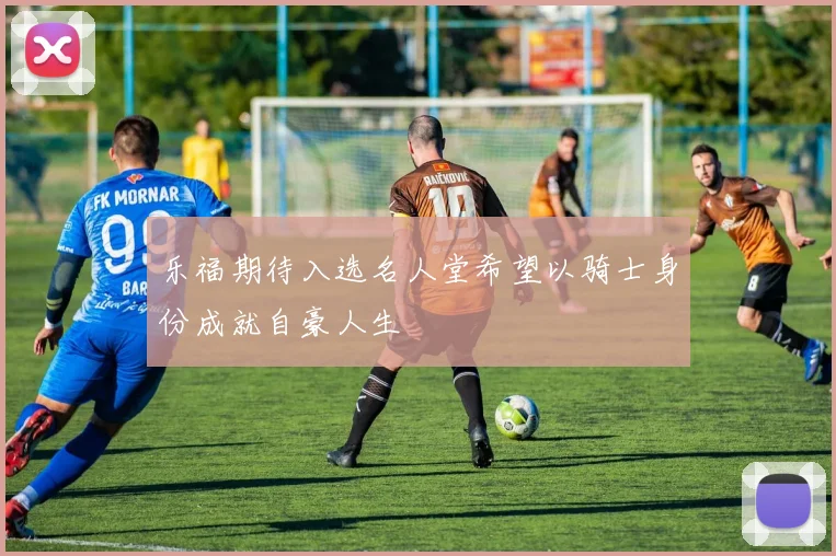 乐福期待入选名人堂希望以骑士身份成就自豪人生
