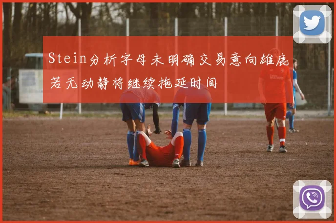 Stein分析字母未明确交易意向雄鹿若无动静将继续拖延时间