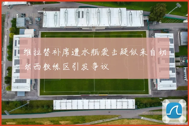 维拉替补席遭水瓶袭击疑似来自切尔西教练区引发争议