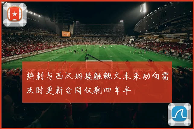 热刺与西汉姆接触鲍文未来动向需及时更新合同仅剩四年半