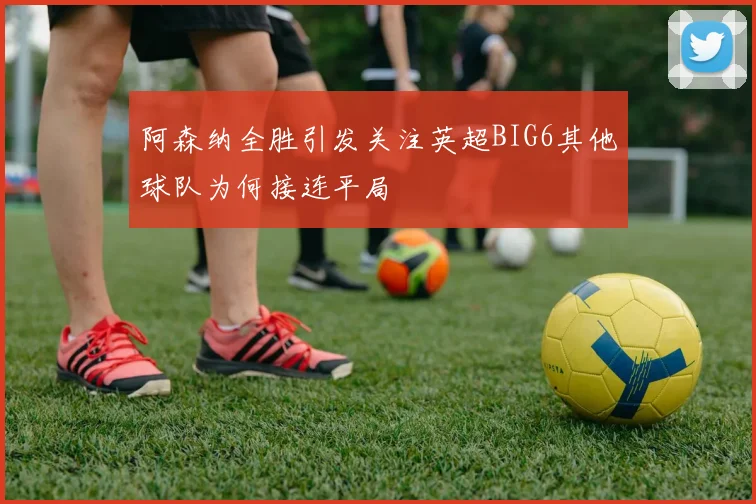 阿森纳全胜引发关注英超BIG6其他球队为何接连平局