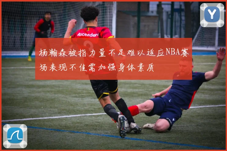 杨瀚森被指力量不足难以适应NBA赛场表现不佳需加强身体素质