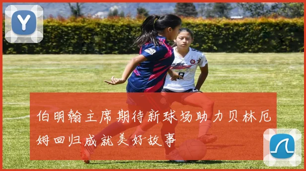 伯明翰主席期待新球场助力贝林厄姆回归成就美好故事