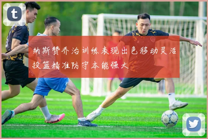 纳斯赞乔治训练表现出色移动灵活投篮精准防守本能强大