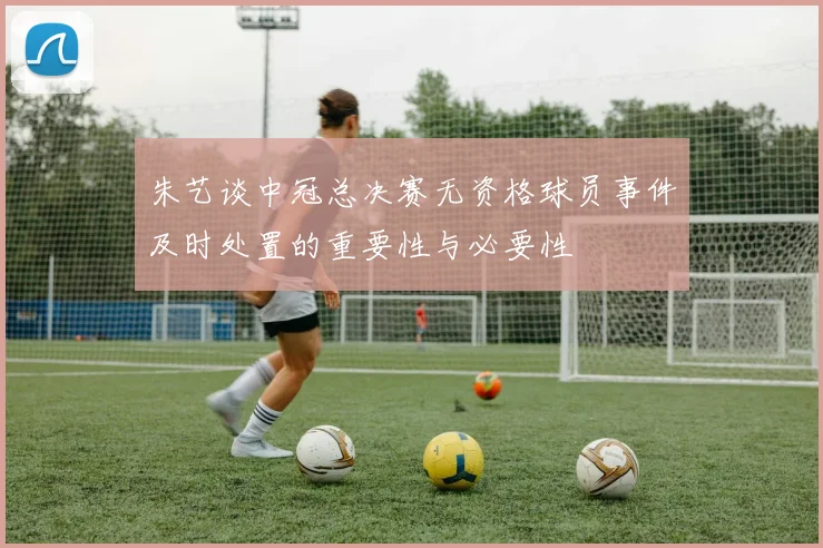 朱艺谈中冠总决赛无资格球员事件及时处置的重要性与必要性