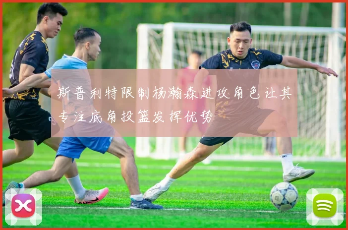 斯普利特限制杨瀚森进攻角色让其专注底角投篮发挥优势