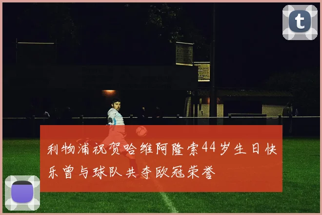 利物浦祝贺哈维阿隆索44岁生日快乐曾与球队共夺欧冠荣誉