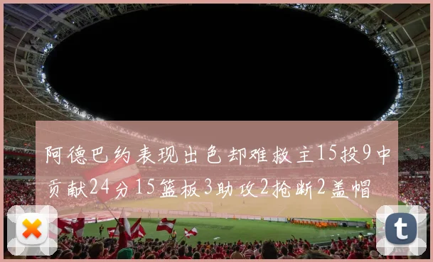 阿德巴约表现出色却难救主15投9中贡献24分15篮板3助攻2抢断2盖帽
