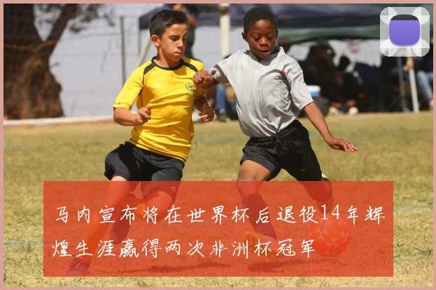 马内宣布将在世界杯后退役14年辉煌生涯赢得两次非洲杯冠军
