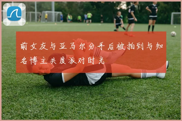 前女友与亚马尔分手后被拍到与知名博主共度派对时光