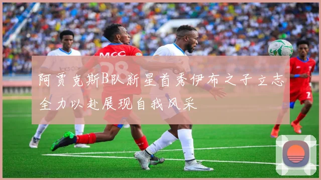 阿贾克斯B队新星首秀伊布之子立志全力以赴展现自我风采